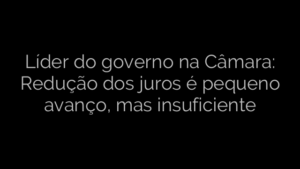 ​Líder do governo na Câmara: Redução dos juros é pequeno avanço, mas insuficiente 